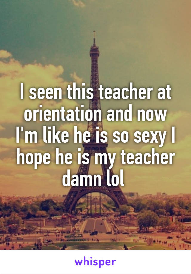 I seen this teacher at orientation and now I'm like he is so sexy I hope he is my teacher damn lol 