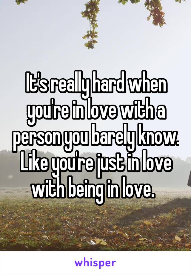 It's really hard when you're in love with a person you barely know. Like you're just in love with being in love.  