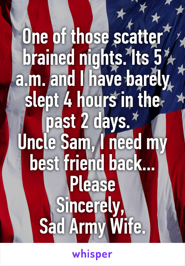 One of those scatter brained nights. Its 5 a.m. and I have barely slept 4 hours in the past 2 days.  
Uncle Sam, I need my best friend back... Please
Sincerely, 
Sad Army Wife.