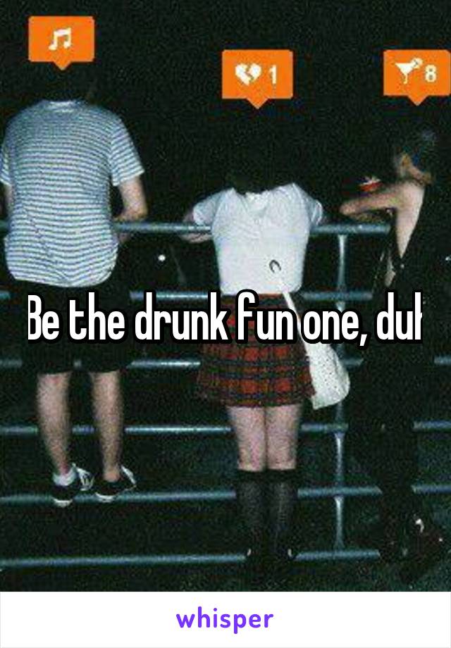 Be the drunk fun one, duh