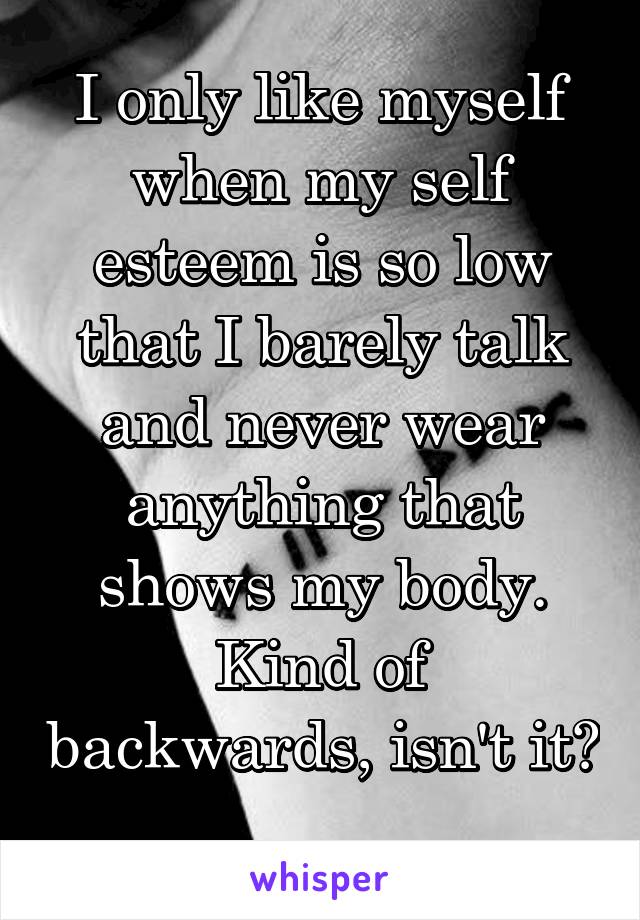 I only like myself when my self esteem is so low that I barely talk and never wear anything that shows my body.
Kind of backwards, isn't it? 