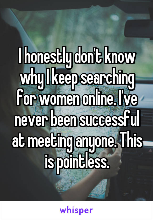 I honestly don't know why I keep searching for women online. I've never been successful at meeting anyone. This is pointless.