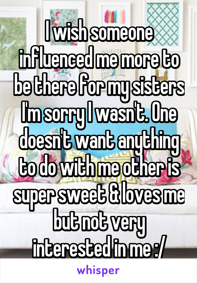 I wish someone influenced me more to be there for my sisters I'm sorry I wasn't. One doesn't want anything to do with me other is super sweet & loves me but not very interested in me :/