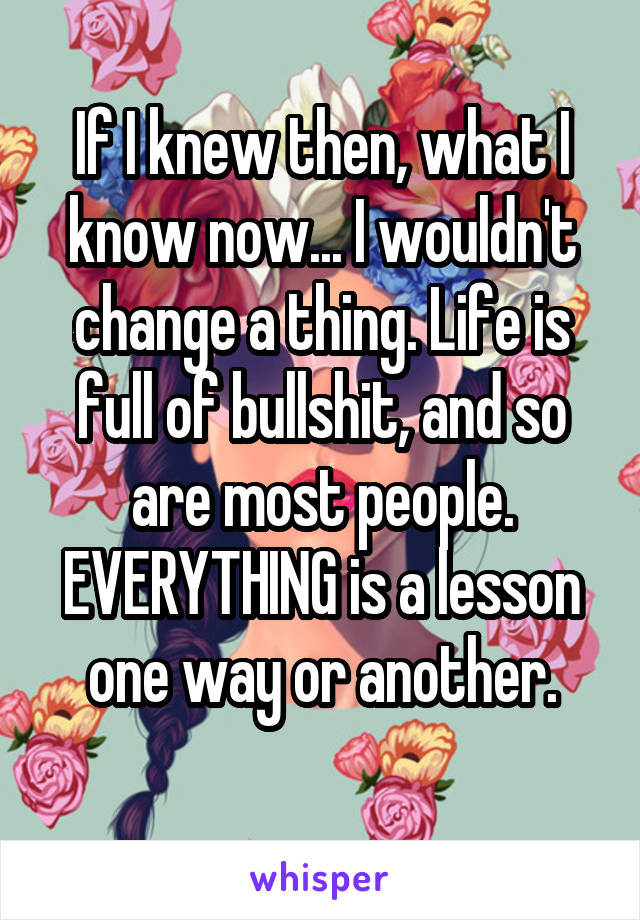 If I knew then, what I know now... I wouldn't change a thing. Life is full of bullshit, and so are most people. EVERYTHING is a lesson one way or another.
