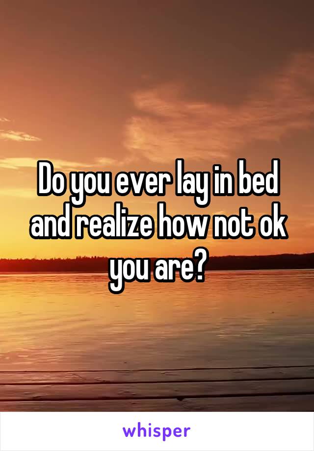 Do you ever lay in bed and realize how not ok you are?