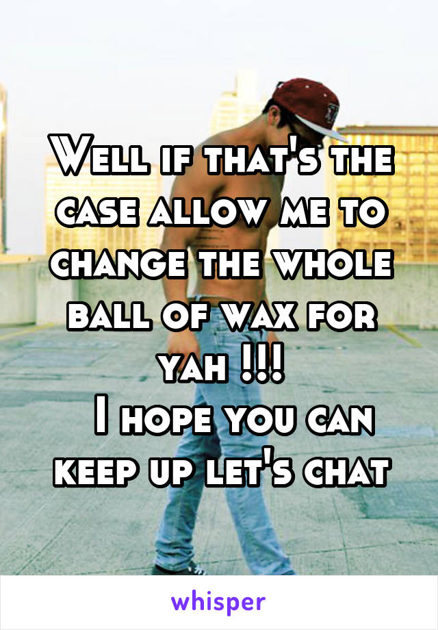 Well if that's the case allow me to change the whole ball of wax for yah !!!
  I hope you can keep up let's chat