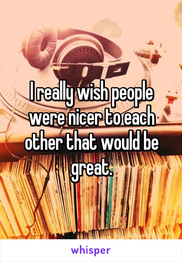 I really wish people were nicer to each other that would be great.