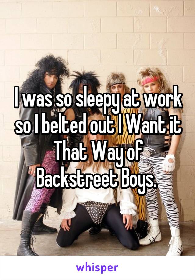 I was so sleepy at work so I belted out I Want it That Way of Backstreet Boys. 