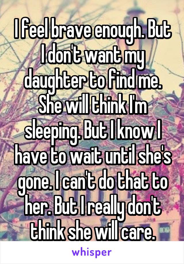 I feel brave enough. But I don't want my daughter to find me. She will think I'm sleeping. But I know I have to wait until she's gone. I can't do that to her. But I really don't think she will care.