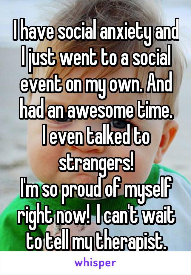 I have social anxiety and I just went to a social event on my own. And had an awesome time.
I even talked to strangers!
I'm so proud of myself right now!  I can't wait to tell my therapist.