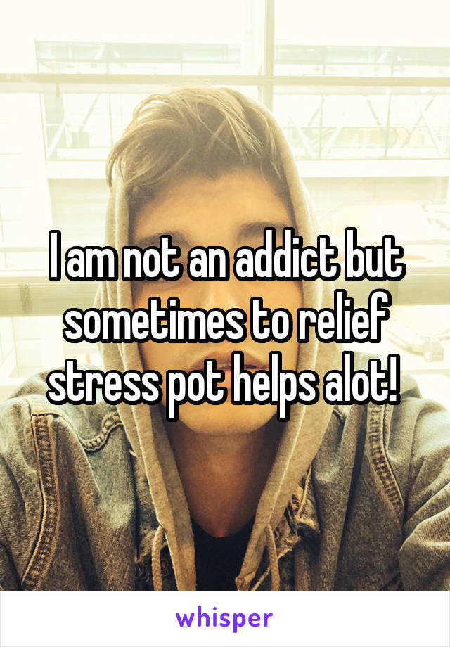 I am not an addict but sometimes to relief stress pot helps alot! 