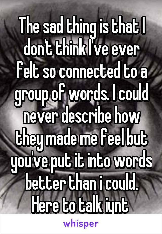 The sad thing is that I don't think I've ever felt so connected to a group of words. I could never describe how they made me feel but you've put it into words better than i could. Here to talk iynt 