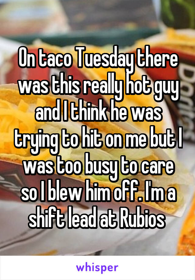 On taco Tuesday there was this really hot guy and I think he was trying to hit on me but I was too busy to care so I blew him off. I'm a shift lead at Rubios 