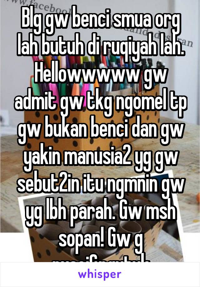 Blg gw benci smua org lah butuh di ruqiyah lah. Hellowwwww gw admit gw tkg ngomel tp gw bukan benci dan gw yakin manusia2 yg gw sebut2in itu ngmnin gw yg lbh parah. Gw msh sopan! Gw g nyaci&ngutuk