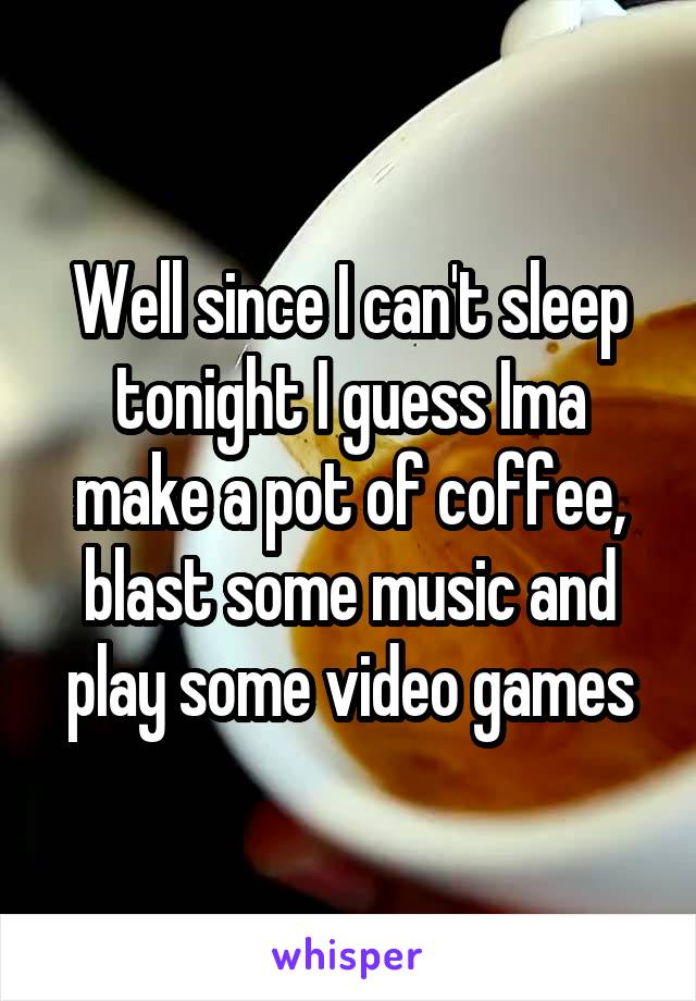 Well since I can't sleep tonight I guess Ima make a pot of coffee, blast some music and play some video games