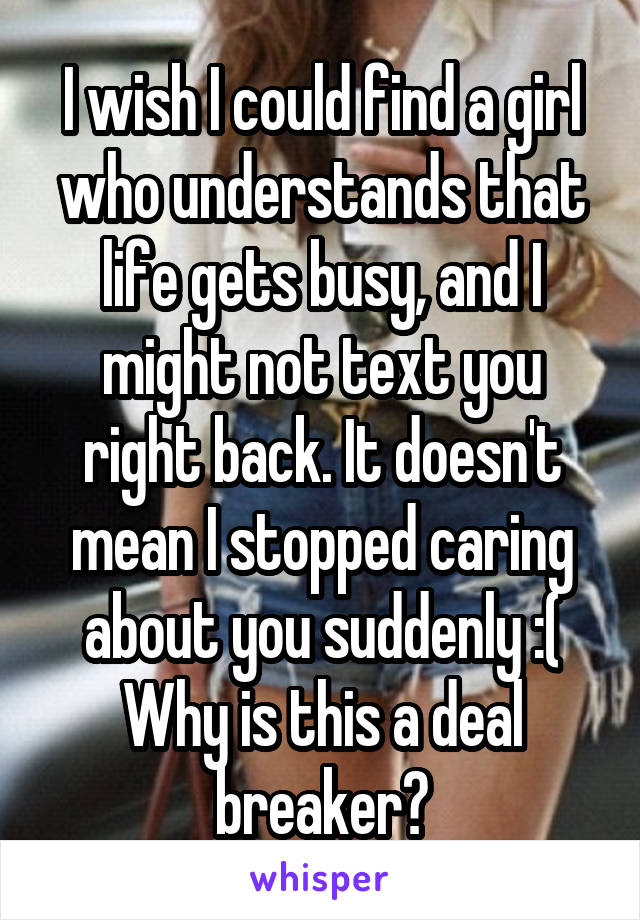 I wish I could find a girl who understands that life gets busy, and I might not text you right back. It doesn't mean I stopped caring about you suddenly :( Why is this a deal breaker?