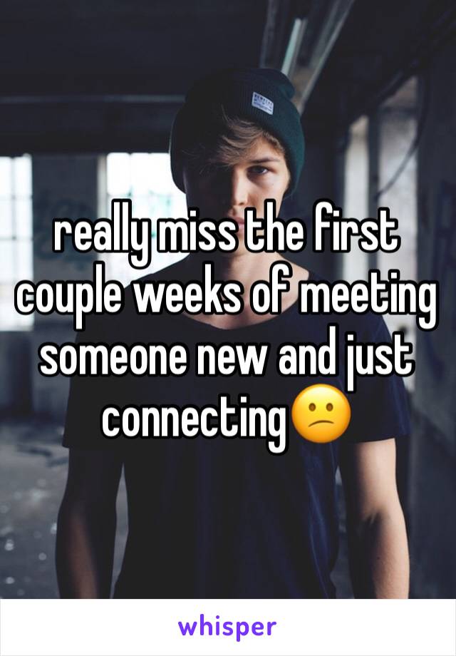 really miss the first couple weeks of meeting someone new and just connecting😕