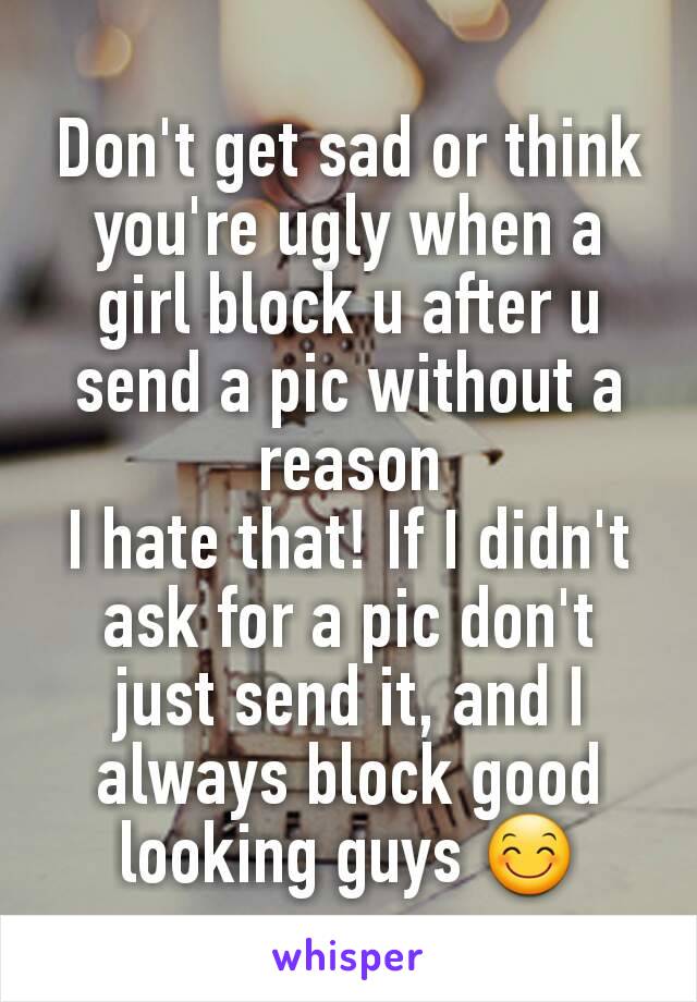 Don't get sad or think you're ugly when a girl block u after u send a pic without a reason
I hate that! If I didn't ask for a pic don't just send it, and I always block good looking guys 😊