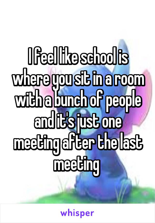 I feel like school is where you sit in a room with a bunch of people and it's just one meeting after the last meeting 