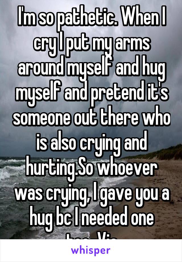 I'm so pathetic. When I cry I put my arms around myself and hug myself and pretend it's someone out there who is also crying and hurting.So whoever was crying, I gave you a hug bc I needed one too-Via