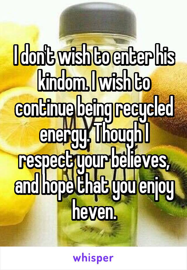 I don't wish to enter his kindom. I wish to continue being recycled energy. Though I respect your believes, and hope that you enjoy heven.