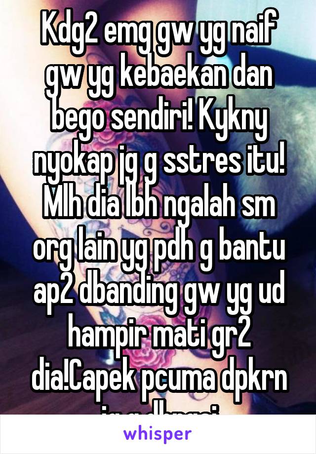 Kdg2 emg gw yg naif gw yg kebaekan dan bego sendiri! Kykny nyokap jg g sstres itu! Mlh dia lbh ngalah sm org lain yg pdh g bantu ap2 dbanding gw yg ud hampir mati gr2 dia!Capek pcuma dpkrn jg g dhrgai