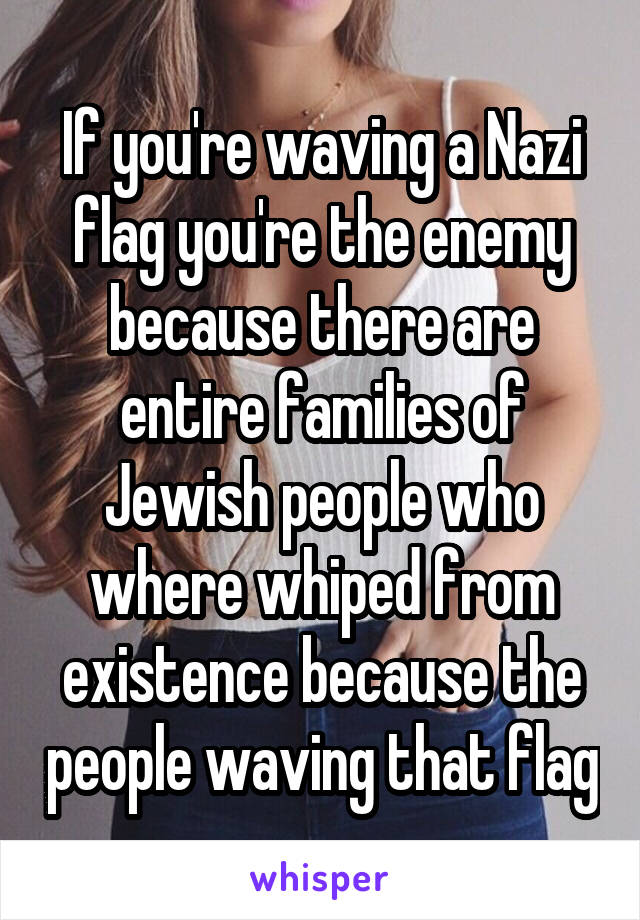 If you're waving a Nazi flag you're the enemy because there are entire families of Jewish people who where whiped from existence because the people waving that flag