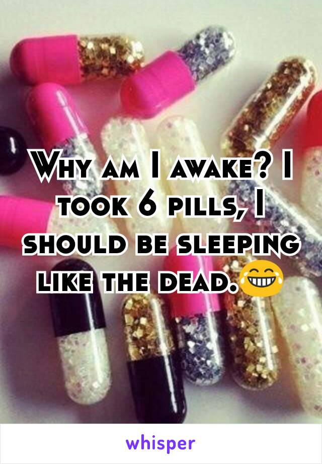 Why am I awake? I took 6 pills, I should be sleeping like the dead.😂