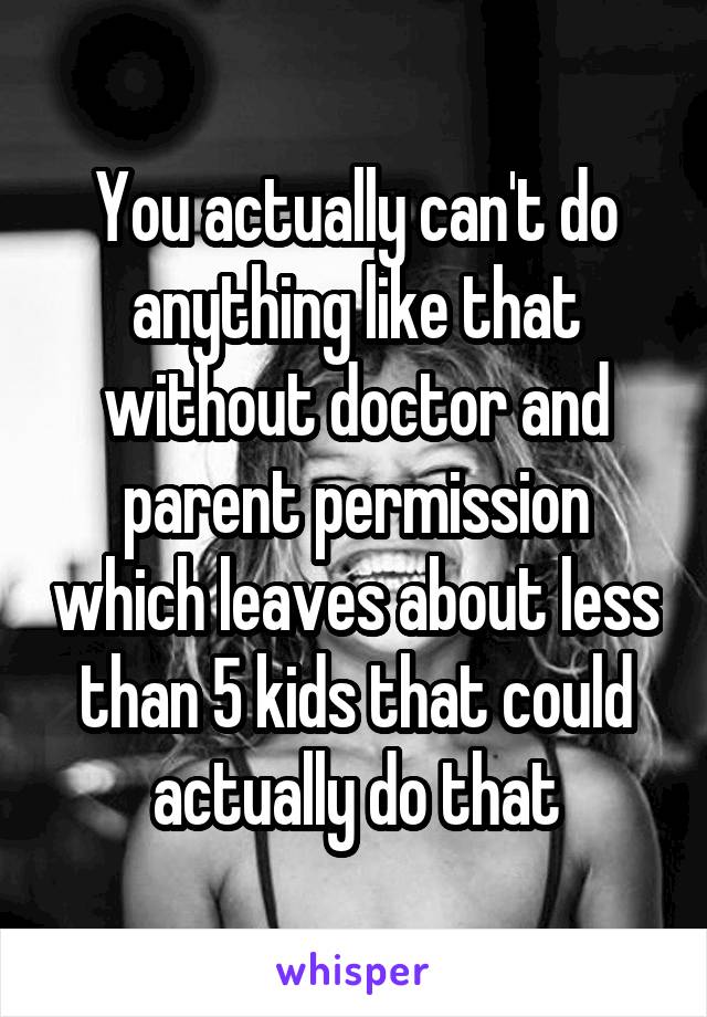 You actually can't do anything like that without doctor and parent permission which leaves about less than 5 kids that could actually do that