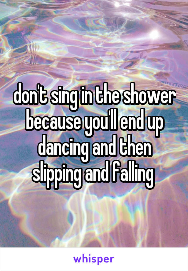 don't sing in the shower because you'll end up dancing and then slipping and falling 