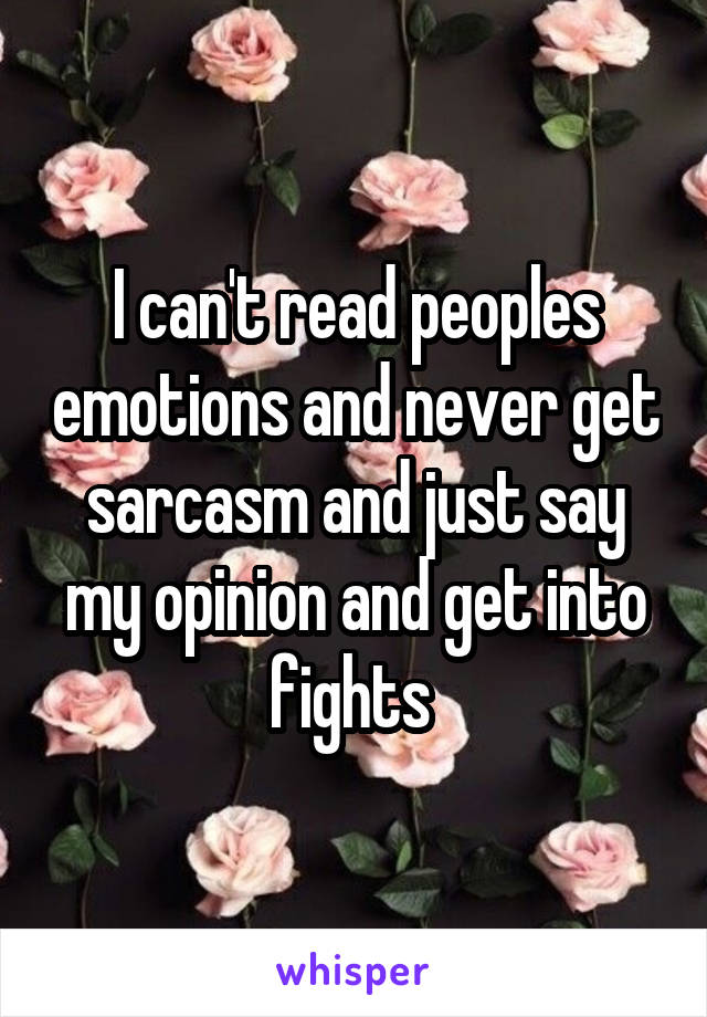 I can't read peoples emotions and never get sarcasm and just say my opinion and get into fights 