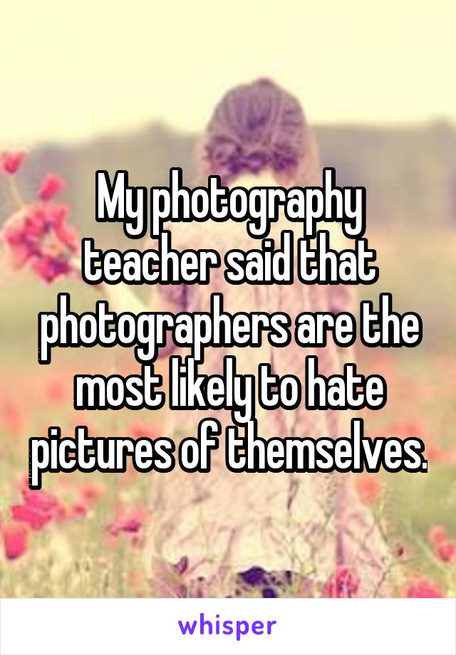 My photography teacher said that photographers are the most likely to hate pictures of themselves.