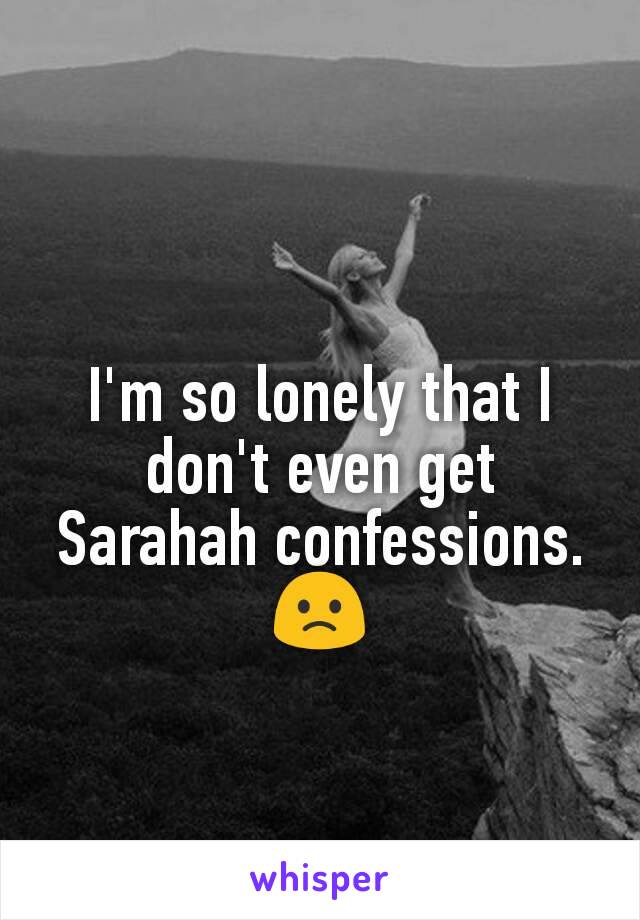 I'm so lonely that I don't even get Sarahah confessions. 🙁