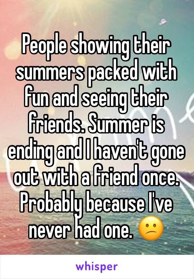 People showing their summers packed with fun and seeing their friends. Summer is ending and I haven't gone out with a friend once. Probably because I've never had one. 😕