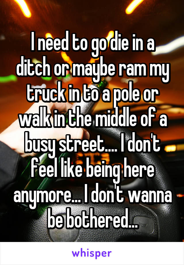 I need to go die in a ditch or maybe ram my truck in to a pole or walk in the middle of a busy street.... I don't feel like being here anymore... I don't wanna be bothered...