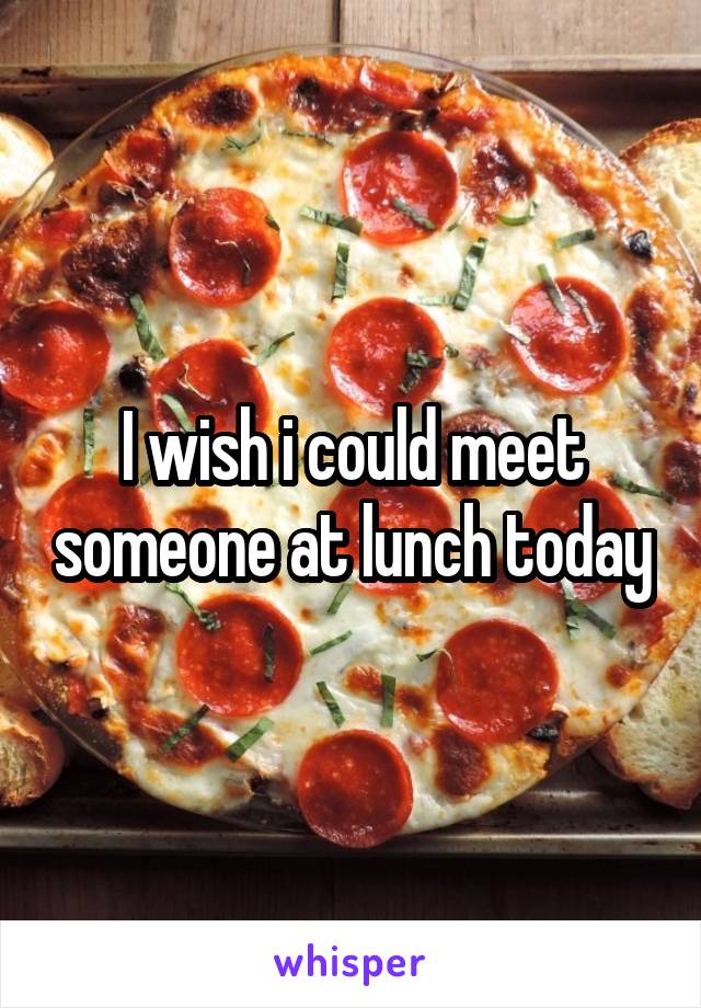 I wish i could meet someone at lunch today