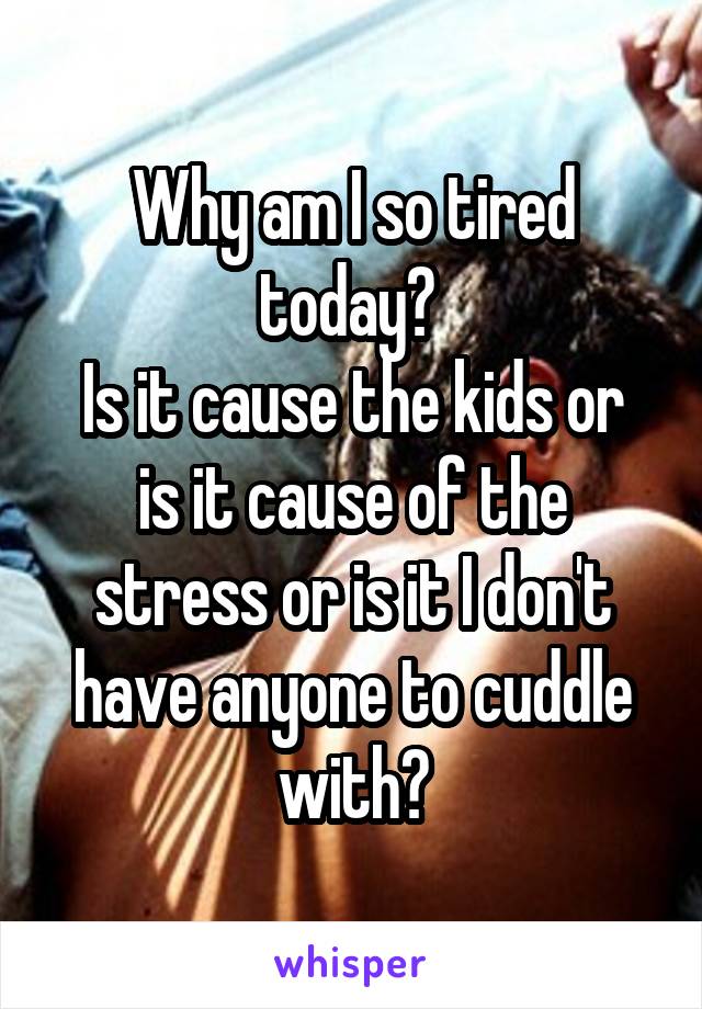 Why am I so tired today? 
Is it cause the kids or is it cause of the stress or is it I don't have anyone to cuddle with?