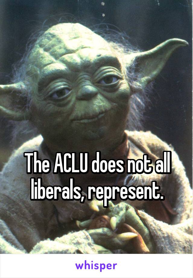 


The ACLU does not all liberals, represent.