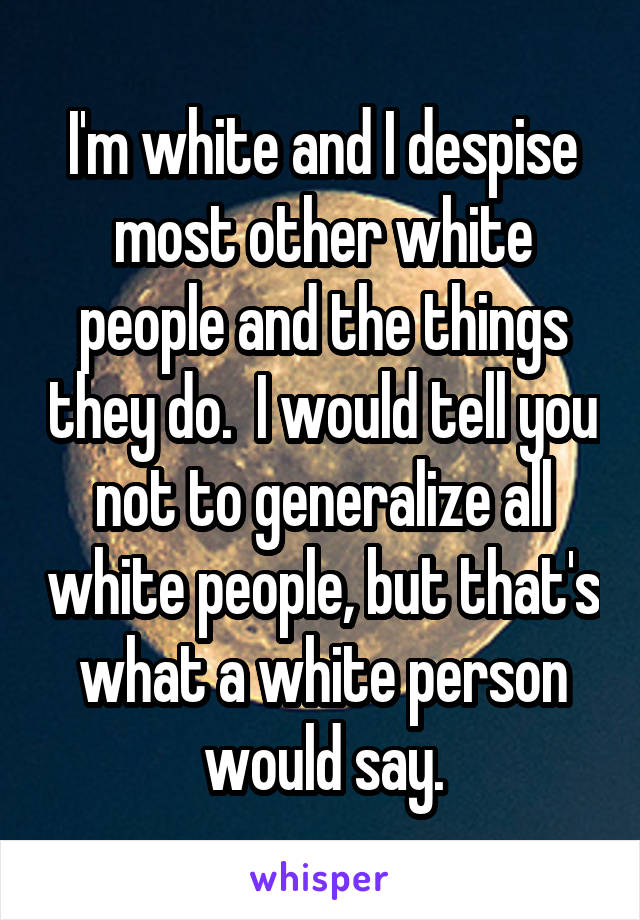 I'm white and I despise most other white people and the things they do.  I would tell you not to generalize all white people, but that's what a white person would say.