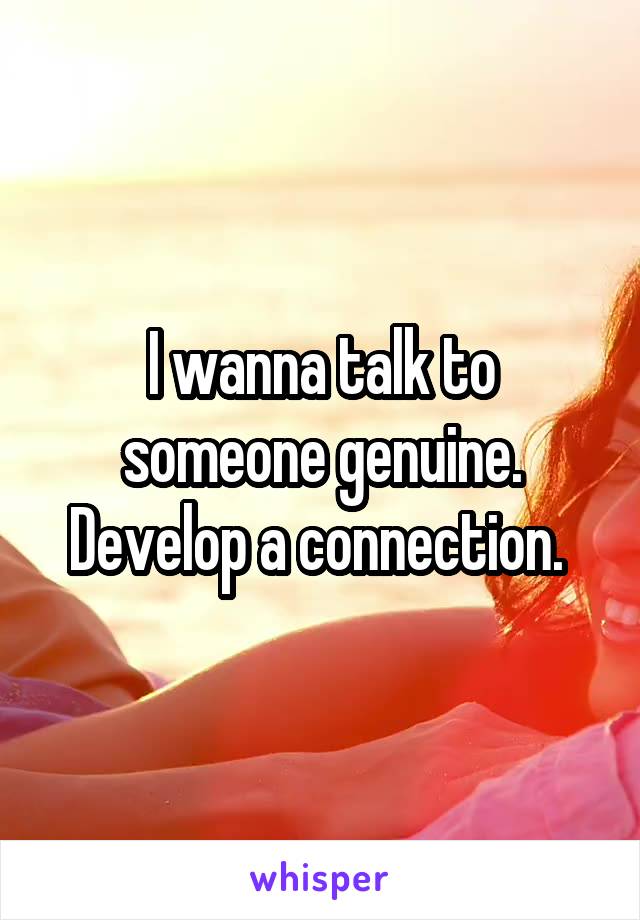 I wanna talk to someone genuine. Develop a connection. 