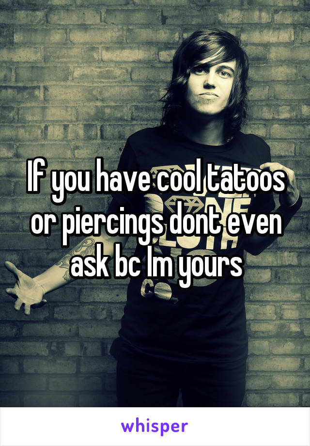 If you have cool tatoos or piercings dont even ask bc Im yours