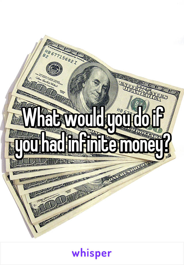 What would you do if you had infinite money?