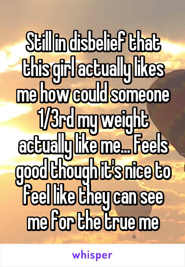 Still in disbelief that this girl actually likes me how could someone 1/3rd my weight actually like me... Feels good though it's nice to feel like they can see me for the true me