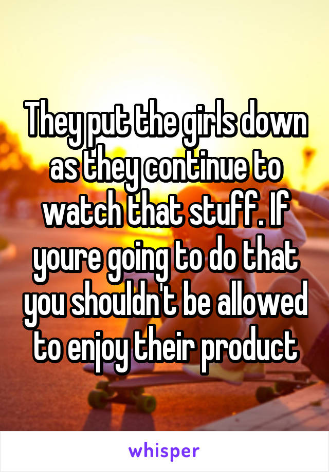 They put the girls down as they continue to watch that stuff. If youre going to do that you shouldn't be allowed to enjoy their product