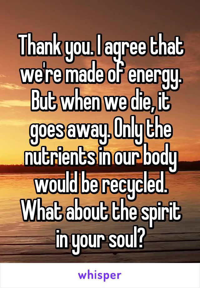 Thank you. I agree that we're made of energy. But when we die, it goes away. Only the nutrients in our body would be recycled. What about the spirit in your soul?