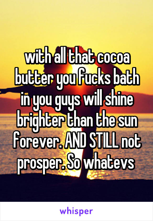 with all that cocoa butter you fucks bath in you guys will shine brighter than the sun forever. AND STILL not prosper. So whatevs 