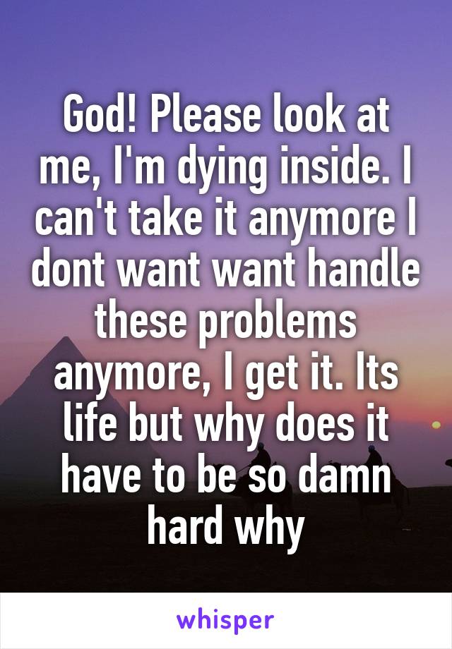 God! Please look at me, I'm dying inside. I can't take it anymore I dont want want handle these problems anymore, I get it. Its life but why does it have to be so damn hard why