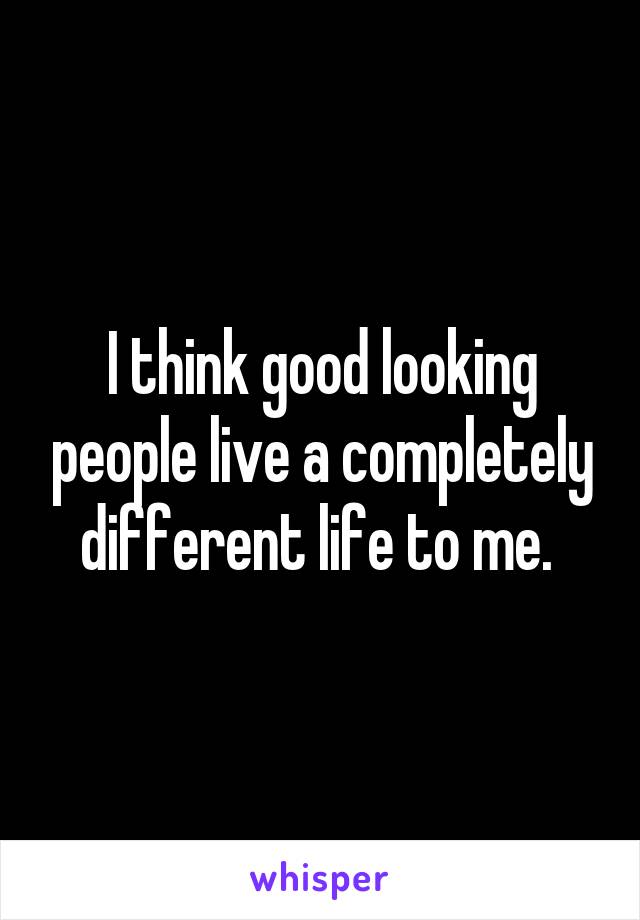 I think good looking people live a completely different life to me. 