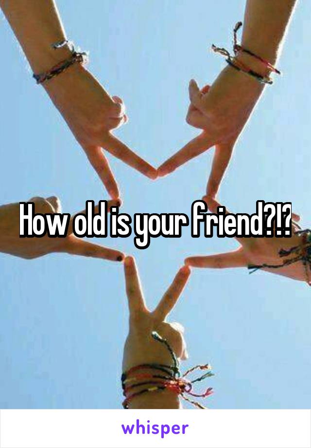 How old is your friend?!?