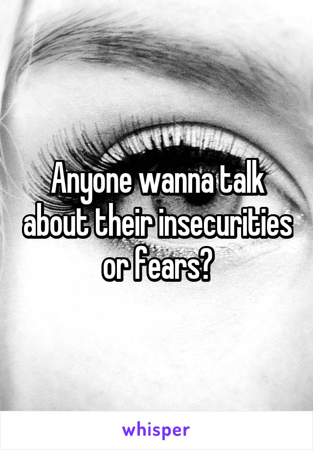 Anyone wanna talk about their insecurities or fears?